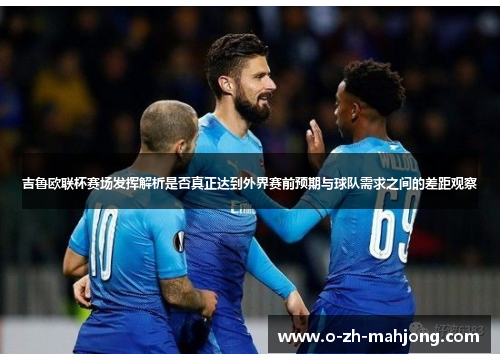 吉鲁欧联杯赛场发挥解析是否真正达到外界赛前预期与球队需求之间的差距观察